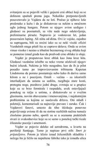 76
svitanjem su se pojavili veliki i gojazni crni oblaci koji su se
dolinom spuštali prema jugu. Nekoliko pretpostavljenih
posavetovalo je Vajdera da ne leti. Prečuo je njihove loše
predznake a kažu i da je diskutovao sa nekim u mračnom
uglu jednog hangara. Potom se njegov avion uzdigao i
gledaoci su posmatrali, sa više nade nego oduševljenja,
preliminarne piruete. Napravio je vodoravan let, jedan
posuvraćen luping. Ali ništa od dima. Ovi iz vojske, zajedno
sa suprugama, bili su srećni iako su se neki visoki oficiri
Vazdušnih snaga pitali šta se zapravo dešava. Onda se avion
vinuo visoko i nestao u trbušini bezmernog sivog oblaka koji
se pomerao iznad grada kao da predvodi crne oblake iz oluje.
Vajder je proputovao kroz oblak kao Jona kroz kita.
Gledaoci vazdušne izložbe su neko vreme očekivali njegov
bučni izlazak. Nekima je bilo neugodno, kao da ih je pilot
posadio tamo po improvizovanim tribinama Kapetan
Lindstroma da pomno posmatraju nebo kako ih dariva samo
kišom a ne i poezijom. Ostali – većina – su iskoristili
interludijum da ustanu sa sedišta, razgibaju stare kosti,
protegnu noge, pozdrave jedni druge, svrstaju se u grupice
koje su se brzo formirale i raspadale, uvek ostavljajući
ponekog sa rečju u ustima, a diskutovalo se o svežim
glasinama, novim obavezama i imenovanjima, i najakutnijim
problemima sa kojima se suočavala država. Oni mlađi i
poletniji, komentarisali su najnovije prevare i zaruke. Čak i
Vajderovi fanovi, umesto da tiho iščekuju ponovno
pojavljivanje aviona ili da na stotine različitih načina tumače
zloslutno prazno nebo, sporili su se u ocenama praktičnih
stvari iz svakodnevice koje su se samo u ponekoj tački ticale
čileanske poezije i umetnosti.
Vajder se pojavio daleko od aerodroma, u kvartu na
periferiji Santjaga. Tamo je napisao prvi stih: Smrt je
prijateljstvo. Potom je klizio iznad železničkih skladišta i
nečega što je ličilo na napuštene fabrike iako je između ulica
 