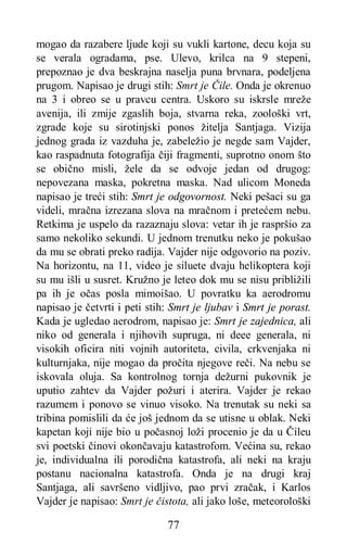 77
mogao da razabere ljude koji su vukli kartone, decu koja su
se verala ogradama, pse. Ulevo, krilca na 9 stepeni,
prepoznao je dva beskrajna naselja puna brvnara, podeljena
prugom. Napisao je drugi stih: Smrt je Čile. Onda je okrenuo
na 3 i obreo se u pravcu centra. Uskoro su iskrsle mreže
avenija, ili zmije zgaslih boja, stvarna reka, zoološki vrt,
zgrade koje su sirotinjski ponos žitelja Santjaga. Vizija
jednog grada iz vazduha je, zabeležio je negde sam Vajder,
kao raspadnuta fotografija čiji fragmenti, suprotno onom što
se obično misli, žele da se odvoje jedan od drugog:
nepovezana maska, pokretna maska. Nad ulicom Moneda
napisao je treći stih: Smrt je odgovornost. Neki pešaci su ga
videli, mračna izrezana slova na mračnom i pretećem nebu.
Retkima je uspelo da razaznaju slova: vetar ih je raspršio za
samo nekoliko sekundi. U jednom trenutku neko je pokušao
da mu se obrati preko radija. Vajder nije odgovorio na poziv.
Na horizontu, na 11, video je siluete dvaju helikoptera koji
su mu išli u susret. Kružno je leteo dok mu se nisu približili
pa ih je očas posla mimoišao. U povratku ka aerodromu
napisao je četvrti i peti stih: Smrt je ljubav i Smrt je porast.
Kada je ugledao aerodrom, napisao je: Smrt je zajednica, ali
niko od generala i njihovih supruga, ni deee generala, ni
visokih oficira niti vojnih autoriteta, civila, crkvenjaka ni
kulturnjaka, nije mogao da pročita njegove reči. Na nebu se
iskovala oluja. Sa kontrolnog tornja dežurni pukovnik je
uputio zahtev da Vajder požuri i aterira. Vajder je rekao
razumem i ponovo se vinuo visoko. Na trenutak su neki sa
tribina pomislili da će još jednom da se utisne u oblak. Neki
kapetan koji nije bio u počasnoj loži procenio je da u Čileu
svi poetski činovi okončavaju katastrofom. Većina su, rekao
je, individualna ili porodična katastrofa, ali neki na kraju
postanu nacionalna katastrofa. Onda je na drugi kraj
Santjaga, ali savršeno vidljivo, pao prvi zračak, i Karlos
Vajder je napisao: Smrt je čistota, ali jako loše, meteorološki
 
