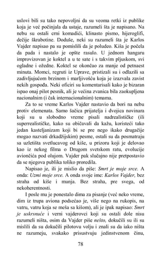 78
uslovi bili su tako nepovoljni da su veoma retki iz publike
koja je već počinjala da ustaje, razumeli šta je napisano. Na
nebu su ostali crni komadići, klinasto pismo, hijeroglifi,
dečije škrabotine. Doduše, neki su razumeli šta je Karlos
Vajder napisao pa su pomislili da je poludeo. Kiša je počela
da pada i nastalo je opšte rasulo. U jednom hangaru
improvizovan je koktel a u te sate i s takvim pljuskom, svi
ogladne i ožedne. Koktel se okončao za manje od petnaest
minuta. Momci, regruti iz Uprave, pristizali su i odlazili sa
zadivljujućom brzinom i marljivošću koja je izazvala zavist
nekih gospođa. Neki oficiri su komentarisali kako je bizaran
ispao onaj pilot pesnik, ali je većina zvanica bila zaokupljena
nacionalnim (i čak internacionalnim) temama.
Za to se vreme Karlos Vajder nastavio da bori na nebu
protiv elemenata. Samo šačica prijatelja i dvojica novinara
koji su u slobodno vreme pisali nadrealističke (ili
superrealističke, kako su običavali da kažu, koristeći tako
jedan kasteljanizam koji bi se pre nego ikako drugačije
mogao nazvati drkadžijskim) pesme, ostali su da posmatraju
sa uzletišta svetlucavog od kiše, u prizoru koji je delovao
kao iz nekog filma o Drugom svetskom ratu, evolucije
aviončića pod olujom. Vajder pak slučajno nije pretpostavio
da se njegova publika toliko proredila.
Napisao je, ili je mislio da piše: Smrt je moje srce. A
onda: Uzmi moje srce. A onda svoje ime: Karlos Vajder, bez
straha od kiše i munja. Bez straha, pre svega, od
nekoherentnosti.
I posle mu je ponestalo dima za pisanje (već neko vreme,
dim iz trupa aviona podsećao je, više nego na rukopis, na
vatru, vatru koja se meša sa kišom), ali je ipak napisao: Smrt
je uskrsnuće i verni vajderovci koji su ostali dole nisu
razumeli ništa, osim da Vajder piše nešto, dokučili su ili su
mislili da su dokučili pilotovu volju i znali su da iako ništa
ne razumeju, svakako prisustvuju jedinstvenom činu,
 