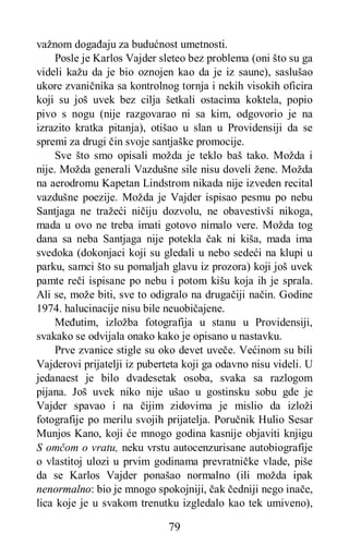 79
važnom događaju za budućnost umetnosti.
Posle je Karlos Vajder sleteo bez problema (oni što su ga
videli kažu da je bio oznojen kao da je iz saune), saslušao
ukore zvaničnika sa kontrolnog tornja i nekih visokih oficira
koji su još uvek bez cilja šetkali ostacima koktela, popio
pivo s nogu (nije razgovarao ni sa kim, odgovorio je na
izrazito kratka pitanja), otišao u slan u Providensiji da se
spremi za drugi čin svoje santjaške promocije.
Sve što smo opisali možda je teklo baš tako. Možda i
nije. Možda generali Vazdušne sile nisu doveli žene. Možda
na aerodromu Kapetan Lindstrom nikada nije izveden recital
vazdušne poezije. Možda je Vajder ispisao pesmu po nebu
Santjaga ne tražeći ničiju dozvolu, ne obavestivši nikoga,
mada u ovo ne treba imati gotovo nimalo vere. Možda tog
dana sa neba Santjaga nije potekla čak ni kiša, mada ima
svedoka (dokonjaci koji su gledali u nebo sedeći na klupi u
parku, samci što su pomaljah glavu iz prozora) koji još uvek
pamte reči ispisane po nebu i potom kišu koja ih je sprala.
Ali se, može biti, sve to odigralo na drugačiji način. Godine
1974. halucinacije nisu bile neuobičajene.
Međutim, izložba fotografija u stanu u Providensiji,
svakako se odvijala onako kako je opisano u nastavku.
Prve zvanice stigle su oko devet uveče. Većinom su bili
Vajderovi prijatelji iz puberteta koji ga odavno nisu videli. U
jedanaest je bilo dvadesetak osoba, svaka sa razlogom
pijana. Još uvek niko nije ušao u gostinsku sobu gde je
Vajder spavao i na čijim zidovima je mislio da izloži
fotografije po merilu svojih prijatelja. Poručnik Hulio Sesar
Munjos Kano, koji će mnogo godina kasnije objaviti knjigu
S omčom o vratu, neku vrstu autocenzurisane autobiografije
o vlastitoj ulozi u prvim godinama prevratničke vlade, piše
da se Karlos Vajder ponašao normalno (ili možda ipak
nenormalno: bio je mnogo spokojniji, čak čedniji nego inače,
lica koje je u svakom trenutku izgledalo kao tek umiveno),
 