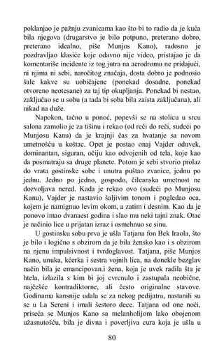80
poklanjao je pažnju zvanicama kao što bi to radio da je kuća
bila njegova (drugarstvo je bilo potpuno, preterano dobro,
preterano idealno, piše Munjos Kano), radosno je
pozdravljao klasiće koje odavno nije video, pristajao je da
komentariše incidente iz tog jutra na aerodromu ne pridajući,
ni njima ni sebi, naročitog značaja, dosta dobro je podnosio
šale kakve su uobičajene (ponekad dosadne, ponekad
otvoreno neotesane) za taj tip okupljanja. Ponekad bi nestao,
zaključao se u sobu (a tada bi soba bila zaista zaključana), ali
nikad na duže.
Napokon, tačno u ponoć, popevši se na stolicu u srcu
salona zamolio je za tišinu i rekao (od reči do reči, sudeći po
Munjosu Kanu) da je krajnji čas za hvatanje sa novom
umetnošću u koštac. Opet je postao onaj Vajder oduvek,
dominantan, siguran, očiju kao odvojenih od tela, koje kao
da posmatraju sa druge planete. Potom je sebi stvorio prolaz
do vrata gostinske sobe i unutra puštao zvanice, jednu po
jednu. Jedno po jedno, gospodo, čileanska umetnost ne
dozvoljava nered. Kada je rekao ovo (sudeći po Munjosu
Kanu), Vajder je nastavio šaljivim tonom i pogledao oca,
kojem je namignuo levim okom, a zatim i desnim. Kao da je
ponovo imao dvanaest godina i slao mu neki tajni znak. Otac
je načinio lice u prijatan izraz i osmehnuo se sinu.
U gostinsku sobu prva je ušla Tatjana fon Bek Iraola, što
je bilo i logično s obzirom da je bila žensko kao i s obzirom
na njenu impulsivnost i tvrdoglavost. Tatjana, piše Munjos
Kano, unuka, kćerka i sestra vojnih lica, na donekle bezglav
način bila je emancipovan.i žena, koja je uvek radila šta je
htela, izlazila s kim bi joj cvrcnulo i zastupala neobične,
najčešće kontradiktorne, ali često originalne stavove.
Godinama kansnije udala se za nekog pedijatra, nastanili su
se u La Sereni i imali šestoro dece. Tatjana od one noći,
priseća se Munjos Kano sa melanholijom lako obojenom
užasnutošću, bila je divna i poverljiva cura koja je ušla u
 