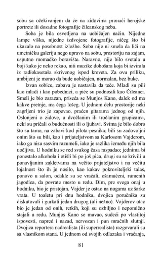 81
sobu sa očekivanjem da će na zidovima pronaći herojske
portrete ili dosadne fotografije čileanskog neba.
Soba je bila osvetljena na uobičajen način. Nijedne
lampe viška, nijedne izdvojene fotografije, ničeg što bi
ukazalo na posebnost izložbe. Soba nije ni smela da liči na
umetničku galeriju nego upravo na sobu, prostoriju na zajam,
usputno momačko boravište. Naravno, nije bilo svetala u
boji kako je neko rekao, niti muzike dobošara koja bi izvirala
iz radiokasetaša skrivenog ispod kreveta. Za ovu priliku,
ambijent je morao da bude uobičajen, normalan, bez buke.
Izvan sobice, zabava je nastavila da teče. Mladi su pili
kao mladi i kao pobednici, a piće su podnosili kao Čileanci.
Smeli je bio zarazan, priseća se Munjos Kano, dalek od ma
kakve pretnje, ma čega lošeg. U jednom delu prostorije neki
zagrljeni trio je zapevao, praćen gitarama jednog od njih.
Oslonjeni o zidove, u dvočlanim ili tročlanim grupicama,
neki su pričali o budućnosti ili o ljubavi. Svima je bilo dobro
što su tamo, na zabavi kod pilota-pesnika; bili su zadovoljni
onim što su bili, kao i prijateljstvom sa Karlosom Vajderom,
iako ga nisu sasvim razumeli, iako je razlika između njih bila
uočljiva. U hodniku se red svakog časa raspadao; jednima bi
ponestalo alkohola i otišli bi po još pića, drugi su se krivili u
ponavljanim zakletvama na večito prijateljstvo i na večitu
lojalnost što ih je nosilo, kao kakav pokroviteljski talas,
ponovo u salon, odakle su se vraćali, ošamućeni, rumenih
jagodica, da povrate mesto u redu. Dim, pre svega onaj u
hodniku, bio je pristojan. Vajder je ostao na nogama uz šarke
vrata. U toaletu pri dnu hodnika, dvojica poručnika su
diskutovali i gurkali jedan drugog (ali nežno). Vajderov otac
bio je jedan od onih, retkih, koji su ozbiljno i nepomično
stajali u redu. Munjos Kano se muvao, sudeći po vlastitoj
ispovesti, napred i nazad, nervozan i pun mračnih slutnji.
Dvojica reportera nadrealista (ili superrealista) razgovarali su
sa vlasnikom stana. U jednom od svojih odlazaka i vraćanja,
 
