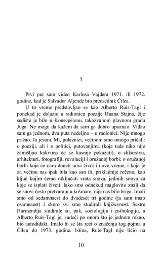 10
1
Prvi put sam video Karlosa Vajdera 1971. ili 1972.
godine, kad je Salvador Aljende bio predsednik Čilea.
U to vreme predstavljao se kao Alberto Ruis-Tagl i
ponekad je dolazio u radionicu poezije Huana Stajna, čije
sedište je bilo u Konsepsionu, takozvanom glavnom gradu
Juga. Ne mogu da kažem da sam ga dobro upoznao. Viđao
sam ga jednom, dva puta nedeljno – u radionici. Nije mnogo
pričao. Ja jesam. Mi, polaznici, većinom smo mnogo pričali:
o poeziji, ali i o politici, putovanjima (koja tada niko nije
zamišljao kakvima će se kasnije pokazati), o slikarstvu,
arhitekturi, fotografiji, revoluciji i oružanoj borbi; o oružanoj
borbi koja će nam doneti novi život i novo vreme, i koja je
za većinu nas ipak bila kao san ili, prikladnije rečeno, kao
ključ kojim ćemo otključati vrata snova, jedinih snova za
koje se isplati živeti. Iako smo odnekud maglovito znali da
se snovi često pretvaraju u košmare, nije nas bilo briga. Imali
smo od sedamnaest do dvadeset tri godine (ja sam imao
osamnaest) i skoro svi smo studirali književnost. Sestre
Harmendija studirale su, pak, sociologiju i psihologiju, a
Alberto Ruis-Tagl je, sudeći po onom što je jednom rekao,
bio autodidakt. Imalo bi se šta reći o značenju tog pojma u
Čileu do 1973. godine. Istina, Ruis-Tagl nije ličio na
 