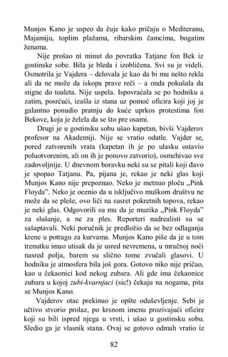 82
Munjos Kano je uspeo da čuje kako pričaju o Mediteranu,
Majamiju, toplim plažama, ribarskim čamcima, bogatim
ženama.
Nije prošao ni minut do povratka Tatjane fon Bek iz
gostinske sobe. Bila je bleda i izobličena. Svi su je videli.
Osmotrila je Vajdera – delovala je kao da bi mu nešto rekla
ali da ne može da iskopa prave reči – a onda pokušala da
stigne do toaleta. Nije uspela. Ispovraćala se po hodniku a
zatim, posrćući, izašla iz stana uz pomoć oficira koji joj je
galantno ponudio pratnju do kuće uprkos protestima fon
Bekove, koja je želela da se što pre osami.
Drugi je u gostinsku sobu ušao kapetan, bivši Vajderov
profesor na Akademiji. Nije se vratio odatle. Vajder se,
pored zatvorenih vrata (kapetan ih je po ulasku ostavio
poluotvorenim, ali on ih je ponovo zatvorio), osmehivao sve
zadovoljnije. U dnevnom boravku neki su se pitali koji đavo
je spopao Tatjanu. Pa, pijana je, rekao je neki glas koji
Munjos Kano nije prepoznao. Neko je metnuo ploču „Pink
Floyda”. Neko je ocenio da u isključivo muškom društvu ne
može da se pleše, ovo liči na susret pokretnih topova, rekao
je neki glas. Odgovorili su mu da je muzika „Pink Floyda”
za slušanje, a ne za ples. Reporteri nadrealisti su se
sašaptavali. Neki poručnik je predložio da se bez odlaganja
krene u potragu za kurvama. Munjos Kano piše da je u tom
trenutku imao utisak da je usred nevremena, u mračnoj noći
nasred polja, barem su slično tome zvučali glasovi. U
hodniku je atmosfera bila još gora. Gotovo niko nije pričao,
kao u čekaonici kod nekog zubara. Ali gde ima čekaonice
zubara u kojoj zubi-kvarnjaci (sic!) čekaju na nogama, pita
se Munjos Kano.
Vajderov otac prekinuo je opšte oduševljenje. Sebi je
učtivo stvorio prolaz, po krsnom imenu prozivajući oficire
koji su bili ispred njega u vrsti, i ušao u gostinsku sobu.
Sledio ga je vlasnik stana. Ovaj se gotovo odmah vratio iz
 