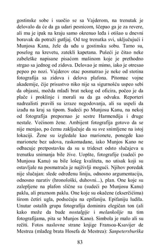 83
gostinske sobe i suočio se sa Vajderom, na trenutak je
delovalo da će da ga udari pesnicom, ščepao ga je za revere,
ali mu je ipak na kraju samo okrenuo leđa i otišao u dnevni
boravak da potraži gutljaj. Od tog trenutka svi, uključujući i
Munjosa Kana, žele da uđu u gostinsku sobu. Tamo su,
poselog na krevetu, zatekli kapetana. Pušeći je čitao neke
zabeleške napisane pisaćom mašinom koje je prethodno
strgao sa jednog od zidova. Delovao je mimo, iako je otresao
pepeo po nozi. Vajderov otac posmatrao je neke od stotina
fotografija sa zidova i delova plafona. Pitomac vojne
akademije, čije prisustvo niko nije sa sigurnošću uspeo sebi
da objasni, možda mlađi brat nekog od oficira, počeo je da
plače i proklinje i morali su da ga odvuku. Reporteri
nadrealisti pravili su izraze negodovanja, ali su uspeli da
izađu na kraj sa tipom. Sudeći po Munjosu Kanu, na nekoj
od fotografija prepoznao je sestre Harmendija i druge
nestale. Većinom žene. Ambijent fotografija gotovo da se
nije menjao, po čemu zaključuje da su sve snimljene na istoj
lokaciji. Žene su izgledale kao marionete, ponegde kao
marionete bez udova, raskomadane, iako Munjos Kano ne
odbacuje pretpostavku da su u trideset odsto slučajeva u
trenutku snimanja bile žive. Uopšte, fotografije (sudeći po
Munjosu Kanu) su bile lošeg kvaliteta, no utisak koji su
ostavljale na posmatrača je najživlji mogući. Njihov poredak
nije slučajan: slede određenu liniju, odnosno argumentaciju,
odnosno narativ (hronološki, duhovni...), plan. One koje su
zalepljene na plafon slične su (sudeći po Munjosu Kanu)
paklu, ali praznom paklu. One koje su okačene (ekserčićima)
širom četiri ugla, podsećaju na epifaniju. Epifaniju ludila.
Unutar ostalih grupa fotografija dominira elegičan ton (ali
kako može da bude nostalgije i melankolije na tim
fotografijama, pita se Munjos Kano). Simbola je malo ali su
rečiti. Fotos naslovne strane knjige Fransoa-Ksavijer de
Mestrea (mlađeg brata Hosefa de Mestrea): Sanpetersburška
 