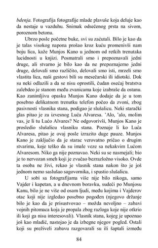 84
bdenja. Fotografija fotografije mlade plavuše koja deluje kao
da nestaje u vazduhu. Snimak odsečenog prsta na sivom,
poroznom betonu.
Ubrzo posle početne buke, svi su zaćutali. Bilo je kao da
je talas visokog napona prošao kroz kuću promenivši nam
boju lica, kaže Munjos Kano u jednom od retkih trenutaka
lucidnosti u knjizi. Posmatrali smo i prepoznavali jedni
druge, ali stvarno je bilo kao da ne prepoznajemo jedni
druge, delovali smo različito, delovali smo isti, mrzeli smo
vlastita lica, naši gestovi bili su mesečarski ili idiotski. Dok
su neki odlazili a da se nisu oprostili, čudan osećaj bratstva
zalebdeo je stanom među zvanicama koje izabraše da ostanu.
Kao zanimljivu opasku Munjos Kano dodaje da je u tom
posebno delikatnom trenutku telefon počeo da zvoni, zbog
pasivnosti vlasnika stana, podigao je slušalicu. Neki starački
glas pitao je za izvesnog Luća Alvaresa. ’Alo, ’alo, molim
vas, je li tu Lućo Alvares? Ne odgovorivši, Munjos Kano je
prosledio slušalicu vlasniku stana. Poznaje li ko Luća
Alvaresa, pitao je ovaj posle izrazito duge pauze. Munjos
Kano je zaključio da je starac verovatno pričao o drugim
stvarima, koje teško da su imale veze sa nekakvim Lućom
Alvaresom. Niko ga nije poznavao. Neki su se nasmejali; bio
je to nervozan smeh koji je zvučao bezrazložno visoko. Ovde
ta osoba ne živi, rekao je vlasnik stana nakon što je još
jednom nemo saslušao sagovornika, i spustio slušalicu.
U sobi sa fotografijama više nije bilo nikoga, samo
Vajder i kapetan, a u dnevnom boravku, sudeći po Munjosu
Kanu, bilo je ne više od osam ljudi, među kojima i Vajderov
otac koji nije izgledao posebno pogođen (njegovo držanje
bilo je kao da je prisustvovao – možda nevoljno – zabavi
vojnih pitomaca koja je propala zbog razloga koje nije otkrio
ili koji ga nisu interesovali). Vlasnik stana, kojeg je upoznao
još kao mladić, nastojao je da izbegne njegov pogled. Ostali
koji su preživeli zabavu razgovarali su ili šaptali između
 