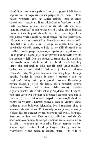 86
obraćali su sve manje pažnje, kao da su posredi bili čistači
koji su došli u pogrešan čas da pospreme šta imaju. Tokom
nekog vremena koje se svima učinilo izrazito dugo,
obaveštajci i kapetan bili su zaključani sa Vajderom u sobi
(neki Vajderov prijatelj želeo je da uđe „da mu pruži
moralnu podršku” ali mu je onaj u civilu rekao da ne izigrava
imbecila i da ih pusti da rade na miru); posle toga, kroz
zaključana vrata slušali su proklinjanja, reč lud ponovljenu
više puta a zatim samo tišinu. Kasnije su obaveštajci otišli
tiho, kako su i došli, sa tri kutije za cipele koje im je
obezbedio vlasnik stana, u koje su položili fotografije sa
izložbe. U redu, gospodo, rekao je kapetan pre nego što će da
im se pridruži, najbolje je da odspavate i zaboravite sve što
ste večeras videli. Dvojica poručnika su se složili, a ostali su
bih isuviše umorni da bi sledili naredbe ili rituale bilo kog
tipa i nisu mu rekli ni laku noć (ili neki drugi pozdrav,
budući da je već svitalo). Baš kada je kapetan odlazio
zalupivši vrata, što je bio humorističan detalj koji niko nije
opazio, Vajder je izašao iz sobe i preprečio salu ne
pogledavši nikog dok nije stigao do prozora. Raskrlio je
zavese (napolju je još bio mrak, ali u pozadini, prema
planinskom lancu, već se videlo slabo svetio) i zapalio
cigaretu. Karlos, šta je bilo, rekao je Vajderov otac. Ovaj mu
nije odgovorio. Na trenutak je izgledalo da niko neće niti da
prozbori (i da bi svi odmah zaspali da su mogli da skinu
pogled sa Vajdera). Dnevni boravak, seća se Munjos Kano,
podsećao je na bolničku čekaonicu. Jesi li uhapšen, pitao je
konačno vlasnik stana. Pretpostavljam da jesam, rekao je
Vajder, leđima okrenut svima, posmatrajući svetla Santjaga,
škrta svetla Santjaga. Otac mu se približio razdražujuće
sporim korakom, kao da se nije usuđivao da učini ono što će
da učini, i napokon ga je zagrlio. Kratak zagrljaj na koji
Vajder nije uzvratio. Ljudi preteruju, rekao je reporter
nadrealista. Kurac, rekao je vlasnik stana. I šta sada da
 