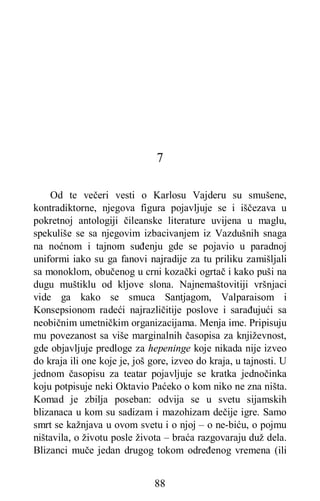 88
7
Od te večeri vesti o Karlosu Vajderu su smušene,
kontradiktorne, njegova figura pojavljuje se i iščezava u
pokretnoj antologiji čileanske literature uvijena u maglu,
spekuliše se sa njegovim izbacivanjem iz Vazdušnih snaga
na noćnom i tajnom suđenju gde se pojavio u paradnoj
uniformi iako su ga fanovi najradije zа tu priliku zamišljali
sa monoklom, obučenog u crni kozački ogrtač i kako puši na
dugu muštiklu od kljove slona. Najnemaštovitiji vršnjaci
vide ga kako se smuca Santjagom, Valparaisom i
Konsepsionom radeći najrazličitije poslove i sarađujući sa
neobičnim umetničkim organizacijama. Menja ime. Pripisuju
mu povezanost sa više marginalnih časopisa za književnost,
gde objavljuje predloge za hepeninge koje nikada nije izveo
do kraja ili one koje je, još gore, izveo do kraja, u tajnosti. U
jednom časopisu za teatar pojavljuje se kratka jednočinka
koju potpisuje neki Oktavio Paćeko o kom niko ne zna ništa.
Komad je zbilja poseban: odvija se u svetu sijamskih
blizanaca u kom su sadizam i mazohizam dečije igre. Samo
smrt se kažnjava u ovom svetu i o njoj – o ne-biću, o pojmu
ništavila, o životu posle života – braća razgovaraju duž dela.
Blizanci muče jedan drugog tokom određenog vremena (ili
 