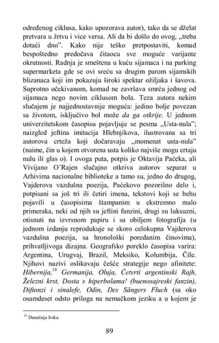 89
određenog ciklusa, kako upozorava autor), tako da se dželat
pretvara u žrtvu i vice versa. Ali da bi došlo do ovog, „treba
dotaći dno”. Kako nije teško pretpostaviti, komad
bespoštedno predočava čitaocu sve moguće varijante
okrutnosti. Radnja je smeštena u kuću sijamaca i na parking
supermarketa gde se ovi sreću sa drugim parom sijamskih
blizanaca koji im pokazuju široki spektar ožiljaka i šavova.
Suprotno očekivanom, komad ne završava smrću jednog od
sijamaca nego novim ciklusom bola. Teza autora nekim
slučajem je najjednostavnije moguća: jedino bolje povezan
sa životom, isključivo bol može da ga otkrije. U jednom
univerzitetskom časopisu pojavljuje se pesma „Usta-nula”;
naizgled jeftina imitacija Hlebnjikova, ilustrovana sa tri
autorova crteža koji dočaravaju ,,momenat usta-nula”
(naime, čin u kojem otvorena usta koliko najviše mogu crtaju
nulu ili glas o). I ovoga puta, potpis je Oktavija Paćeka, ali
Vivijano O’Rajen slučajno otkriva autorov separat u
Arhivima nacionalne biblioteke a tamo su, jedno do drugog,
Vajderova vazdušna poezija, Paćekovo pozorišno delo i,
potpisani sa još tri ili četiri imena, tekstovi koji se behu
pojavili u časopisima štampanim u ekstremno malo
primeraka, neki od njih su jeftini fanzini, drugi su luksuzni,
otisnuti na izvrsnom papiru i sa obiljem fotografija (u
jednom izdanju reprodukuje se skoro celokupna Vajderova
vazdušna poezija, sa hronološki poredanim činovima),
prihvatljivoga dizajna. Geografsko poreklo časopisa varira:
Argentina, Urugvaj, Brazil, Meksiko, Kolumbija, Čile.
Njihovi nazivi oslikavaju češće strategije nego afinitete:
Hibernija,16
Germanija, Oluja, Četvrti argentinski Rajh,
Železni krst, Dosta s hiperbolama! (buenosajreski fanzin),
Diftonzi i sinalefe, Odin, Des Sängers Fluch (sa oko
osamdeset odsto priloga na nemačkom jeziku a u kojem je
16
Današnja Irska.
 