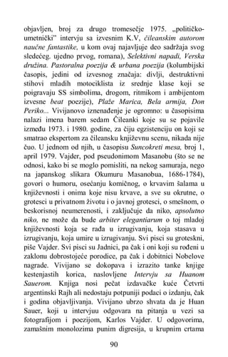 90
objavljen, broj za drugo tromesečje 1975. „političko-
umetnički” intervju sa izvesnim K.V, čileanskim autorom
naučne fantastike, u kom ovaj najavljuje deo sadržaja svog
sledećeg. ujedno prvog, romana), Selektivni napadi, Verska
družina. Pastoralna poezija & urbana poezija (kolumbijski
časopis, jedini od izvesnog značaja: divlji, destruktivni
stihovi mladih motociklista iz srednje klase koji se
poigravaju SS simbolima, drogom, ritmikom i ambijentom
izvesne beat poezije), Plaže Marica, Bela armija, Don
Periko... Vivijanovo iznenađenje je ogromno: u časopisima
nalazi imena barem sedam Čileanki koje su se pojavile
između 1973. i 1980. godine, za čiju egzistenciju on koji se
smatrao ekspertom za čileansku književnu scenu, nikada nije
čuo. U jednom od njih, u časopisu Suncokreti mesa, broj 1,
april 1979. Vajder, pod pseudonimom Masanobu (što se ne
odnosi, kako bi se moglo pomisliti, na nekog samuraja, nego
na japanskog slikara Okumuru Masanobua, 1686-1784),
govori o humoru, osećanju komičnog, o krvavim šalama u
književnosti i onima koje nisu krvave, a sve su okrutne, o
grotesci u privatnom životu i o javnoj grotesci, o smešnom, o
beskorisnoj neumerenosti, i zaključuje da niko, apsolutno
niko, ne može da bude arbiter elegantiarum o toj mladoj
književnosti koja se rađa u izrugivanju, koja stasava u
izrugivanju, koja umire u izrugivanju. Svi pisci su groteskni,
piše Vajder. Svi pisci su Jadnici, pa čak i oni koji su rođeni u
zaklonu dobrostojeće porodice, pa čak i dobitnici Nobelove
nagrade. Vivijano se dokopava i izrazito tanke knjige
kestenjastih korica, naslovljene Intervju sa Huanom
Sauerom. Knjiga nosi pečat izdavačke kuće Četvrti
argentinski Rajh ali nedostaju potpuniji podaci o izdanju, čak
i godina objavljivanja. Vivijano ubrzo shvata da je Huan
Sauer, koji u intervjuu odgovara na pitanja u vezi sa
fotografijom i poezijom, Karlos Vajder. U odgovorima,
zamašnim monolozima punim digresija, u krupnim crtama
 