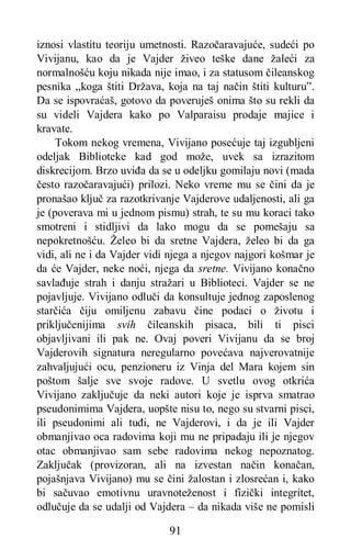 91
iznosi vlastitu teoriju umetnosti. Razočaravajuće, sudeći po
Vivijanu, kao da je Vajder živeo teške dane žaleći za
normalnošću koju nikada nije imao, i za statusom čileanskog
pesnika „koga štiti Država, koja na taj način štiti kulturu”.
Da se ispovraćaš, gotovo da poveruješ onima što su rekli da
su videli Vajdera kako po Valparaisu prodaje majice i
kravate.
Tokom nekog vremena, Vivijano posećuje taj izgubljeni
odeljak Biblioteke kad god može, uvek sa izrazitom
diskrecijom. Brzo uviđa da se u odeljku gomilaju novi (mada
često razočaravajući) prilozi. Neko vreme mu se čini da je
pronašao ključ za razotkrivanje Vajderove udaljenosti, ali ga
je (poverava mi u jednom pismu) strah, te su mu koraci tako
smotreni i stidljivi da lako mogu da se pomešaju sa
nepokretnošću. Želeo bi da sretne Vajdera, želeo bi da ga
vidi, ali ne i da Vajder vidi njega a njegov najgori košmar je
da će Vajder, neke noći, njega da sretne. Vivijano konačno
savlađuje strah i danju stražari u Biblioteci. Vajder se ne
pojavljuje. Vivijano odluči da konsultuje jednog zaposlenog
starčića čiju omiljenu zabavu čine podaci o životu i
priključenijima svih čileanskih pisaca, bili ti pisci
objavljivani ili pak ne. Ovaj poveri Vivijanu da se broj
Vajderovih signatura neregularno povećava najverovatnije
zahvaljujući ocu, penzioneru iz Vinja del Mara kojem sin
poštom šalje sve svoje radove. U svetlu ovog otkrića
Vivijano zaključuje da neki autori koje je isprva smatrao
pseudonimima Vajdera, uopšte nisu to, nego su stvarni pisci,
ili pseudonimi ali tuđi, ne Vajderovi, i da je ili Vajder
obmanjivao oca radovima koji mu ne pripadaju ili je njegov
otac obmanjivao sam sebe radovima nekog nepoznatog.
Zaključak (provizoran, ali na izvestan način konačan,
pojašnjava Vivijano) mu se čini žalostan i zlosrećan i, kako
bi sačuvao emotivnu uravnoteženost i fizički integritet,
odlučuje da se udalji od Vajdera – da nikada više ne pomisli
 