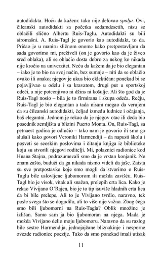 11
autodidakta. Hoću da kažem: tako nije delovao spolja. Ovi,
čileanski autodidakti sa početka sedamdesetih, nisu se
oblačili slično Albertu Ruis-Taglu. Autodidakti su bili
siromašni. A. Ruis-Tagl je govorio kao autodidakt, to da.
Pričao je u maniru sličnom onome kako pretpostavljam da
sada govorimo mi, preživeli (on je govorio kao da je živeo
sred oblaka), ali se oblačio dosta dobro za nekog ko nikada
nije kročio na univerzitet. Neću da kažem da je bio elegantan
– iako je to bio na svoj način, bez sumnje – niti da se oblačio
ovako ili onako; njegov je ukus bio eklektičan: ponekad bi se
pojavljivao u odelu i sa kravatom, drugi put u sportskoj
odeći, a nije potcenjivao ni džins ni košulje. Ali što god da je
Ruis-Tagl nosio – bila je to firmirana i skupa odeća. Rečju,
Ruis-Tagl je bio elegantan a tada nisam mogao da verujem
da su čileanski autodidakti, čeljad između ludnice i očajanja,
baš elegantni. Jednom je rekao da je njegov otac ili deda bio
posednik zemljišta u blizini Puerto Monta. On, Ruis-Tagl, sa
petnaest godina je odlučio – tako nam je govorio ili smo ga
slušali kako govori Veroniki Harmendiji – da napusti školu i
posveti se seoskim poslovima i čitanju knjiga iz biblioteke
koju su stvorili njegovi roditelji. Mi, polaznici radionice kod
Huana Stajna, podrazumevali smo da je vrstan konjanik. Ne
znam zašto, budući da ga nikada nismo videli da jaše. Zaista
su sve pretpostavke koje smo mogli da stvorimo o Ruis-
Taglu bile uslovljene ljubomorom ili možda zavišću. Ruis-
Tagl bio je visok, vitak ali snažan, prelepih crta lica. Kako je
rekao Vivijano O’Rajen, bio je to tip isuviše hladnih crta lica
da bi bile prelepe. Ali to je Vivijano tvrdio, naravno, tek
posle svega što se dogodilo, ali to više nije važno. Zbog čega
smo bili ljubomorni na Ruis-Tagla? Oblik množine je
izlišan. Samo sam ja bio ljubomoran na njega. Mada je
možda Vivijano delio moju ljubomoru. Naravno da su razlog
bile sestre Harmendija, jednojajčane bliznakinje i nesporne
zvezde radionice poezije. Tаkо da smo ponekad imali utisak
 