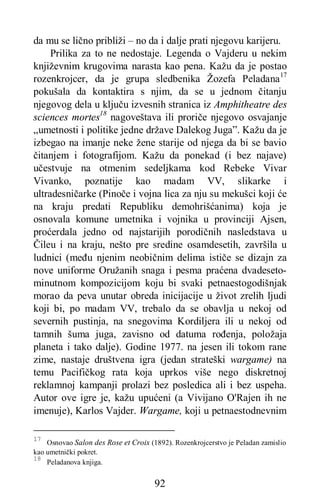 92
da mu se lično približi – no da i dalje prati njegovu karijeru.
Prilika za to ne nedostaje. Legenda o Vajderu u nekim
književnim krugovima narasta kao pena. Kažu da je postao
rozenkrojcer, da je grupa sledbenika Žozefa Peladana17
pokušala da kontaktira s njim, da se u jednom čitanju
njegovog dela u ključu izvesnih stranica iz Amphitheatre des
sciences mortes18
nagoveštava ili proriče njegovo osvajanje
„umetnosti i politike jedne države Dalekog Juga”. Kažu da je
izbegao na imanje neke žene starije od njega da bi se bavio
čitanjem i fotografijom. Kažu da ponekad (i bez najave)
učestvuje na otmenim sedeljkama kod Rebeke Vivar
Vivanko, poznatije kao madam VV, slikarke i
ultradesničarke (Pinoče i vojna lica za nju su mekušci koji će
na kraju predati Republiku demohrišćanima) koja je
osnovala komune umetnika i vojnika u provinciji Ajsen,
proćerdala jedno od najstarijih porodičnih nasledstava u
Čileu i na kraju, nešto pre sredine osamdesetih, završila u
ludnici (među njenim neobičnim delima ističe se dizajn za
nove uniforme Oružanih snaga i pesma praćena dvadeseto-
minutnom kompozicijom koju bi svaki petnaestogodišnjak
morao da peva unutar obreda inicijacije u život zrelih ljudi
koji bi, po madam VV, trebalo da se obavlja u nekoj od
severnih pustinja, na snegovima Kordiljera ili u nekoj od
tamnih šuma juga, zavisno od datuma rođenja, položaja
planeta i tako dalje). Godine 1977. na jesen ili tokom rane
zime, nastaje društvena igra (jedan strateški wargame) na
temu Pacifičkog rata koja uprkos više nego diskretnoj
reklamnoj kampanji prolazi bez posledica ali i bez uspeha.
Autor ove igre je, kažu upućeni (a Vivijano O'Rajen ih ne
imenuje), Karlos Vajder. Wargame, koji u petnaestodnevnim
17
Osnovao Salon des Rose et Croix (1892). Rozenkrojcerstvo je Peladan zamislio
kao umetnički pokret.
18
Peladanova knjiga.
 