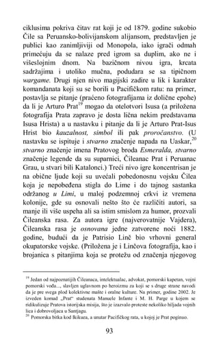 93
ciklusima pokriva čitav rat koji je od 1879. godine sukobio
Čile sa Peruansko-bolivijanskom alijansom, predstavljen je
publici kao zanimljiviji od Monopola, iako igrači odmah
primećuju da se nalaze pred igrom sa duplim, ako ne i
višeslojnim dnom. Na bazičnom nivou igra, krcata
sadržajima i utoliko mučna, podudara se sa tipičnom
wargame. Drugi njen nivo magijski zadire u lik i karakter
komandanata koji su se borili u Pacifičkom ratu: na primer,
postavlja se pitanje (praćeno fotografijama iz dolične epohe)
da li je Arturo Prat19
mogao da otelotvori Isusa (a priložena
fotografija Prata zapravo je dosta lična nekim predstavama
Isusa Hrista) a u nastavku i pitanje da li je Arturo Prat-Isus
Hrist bio kauzalnost, simbol ili pak proročanstvo. (U
nastavku se ispituje i stvarno značenje napada na Uaskar,20
stvarno značenje imena Pratovog broda Esmeralda, stvarno
značenje legende da su suparnici, Čileanac Prat i Peruanac
Grau, u stvari bili Katalonci.) Treći nivo igre koncentrisan je
na obične ljude koji su uvećali pobedonosnu vojsku Čilea
koja je nepobeđena stigla do Lime i do tajnog sastanka
održanog u Limi, u maloj podzemnoj crkvi iz vremena
kolonije, gde su osnovali nešto što će različiti autori, sa
manje ili više uspeha ali sa istim smislom za humor, prozvali
Čileanska rasa. Za autora igre (najverovatnije Vajdera),
Čileanska rasa je osnovana jedne zatvorene noći 1882.
godine, budući da je Patrisio Linč bio vrhovni general
okupatorske vojske. (Priložena je i Linčova fotografija, kao i
brojanica s pitanjima koja se protežu od značenja njegovog
19
Jedan od najpoznatijih Čileanaca, intelektualac, advokat, pomorski kapetan, vojni
pomorski vođa..., slavljen uglavnom po heroizmu za koji se s druge strane navodi
da je pre svega plod kolektivne mašte i oralne kulture. Na primer, godine 2002. Je
izveden komad „Prat“ studenata Manuele Infante i M. H. Parge u kojem se
ridikulizuje Pratova istorijska misija, što je izazvalo proteste nekoliko hiljada vojnih
lica i dobrovoljaca u Santjagu.
20
Pomorska bitka kod Ikikuea, a unutar Pacifičkog rata, u kojoj je Prat poginuo.
 
