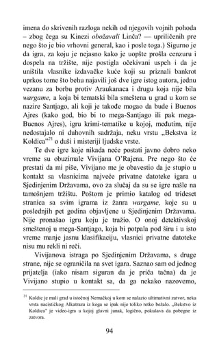 94
imena do skrivenih razloga nekih od njegovih vojnih pohoda
– zbog čega su Kinezi obožavali Linča? — upriličenih pre
nego što je bio vrhovni general, kao i posle toga.) Sigurno je
da igra, za koju je nejasno kako je uopšte prošla cenzuru i
dospela na tržište, nije postigla očekivani uspeh i da je
uništila vlasnike izdavačke kuće koji su priznali bankrot
uprkos tome što behu najavili još dve igre istog autora, jednu
vezanu za borbu protiv Araukanaca i drugu koja nije bila
wargame, a koja bi tematski bila smeštena u grad u kom se
nazire Santjago, ali koji je takođe mogao da bude i Buenos
Ajres (kako god, bio bi to mega-Santjago ili pak mega-
Buenos Ajres), igru krimi-tematike u kojoj, međutim, nije
nedostajalo ni duhovnih sadržaja, neku vrstu „Bekstva iz
Koldica”21
o duši i misteriji ljudske vrste.
Te dve igre koje nikada neće postati javno dobro neko
vreme su obuzimale Vivijana O’Rajena. Pre nego što će
prestati da mi piše, Vivijano me je obavestio da je stupio u
kontakt sa vlasnicima najveće privatne datoteke igara u
Sjedinjenim Državama, ovo za slučaj da su se igre našle na
tamošnjem tržištu. Poštom je primio katalog od trideset
stranica sa svim igrama iz žanra wargame, koje su u
poslednjih pet godina objavljene u Sjedinjenim Državama.
Nije pronašao igru koju je tražio. O onoj detektivskoj
smeštenoj u mega-Santjago, koja bi potpala pod širu i u isto
vreme manje jasnu klasifikaciju, vlasnici privatne datoteke
nisu mu rekli ni reči.
Vivijanova istraga po Sjedinjenim Državama, s druge
strane, nije se ograničila na svet igara. Saznao sam od jednog
prijatelja (iako nisam siguran da je priča tačna) da je
Vivijano stupio u kontakt sa, da ga nekako nazovemo,
21
Koldic je mali grad u istočnoj Nemačkoj u kom se nalazio ultimativni zatvor, neka
vrsta nacističkog Alkatraza iz koga se ipak nije toliko retko bežalo. „Bekstvo iz
Koldica" je video-igra u kojoj glavni junak, logično, pokušava da pobegne iz
zatvora.
 