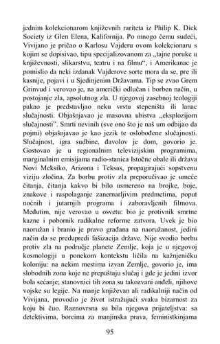 95
jednim kolekcionarom književnih rariteta iz Philip K. Dick
Society iz Glen Elena, Kalifornija. Po mnogo čemu sudeći,
Vivijano je pričao o Karlosu Vajderu ovom kolekcionaru s
kojim se dopisivao, tipu specijalizovanom za „tajne poruke u
književnosti, slikarstvu, teatru i na filmu“, i Amerikanac je
pomislio da neki izdanak Vajderove sorte mora da se, pre ili
kasnije, pojavi i u Sjedinjenim Državama. Tip se zvao Grem
Grinvud i verovao je, na američki odlučan i borben način, u
postojanje zla, apsolutnog zla. U njegovoj zasebnoj teologiji
pakao je predstavljao neku vrstu stepeništa ili lanac
slučajnosti. Objašnjavao je masovna ubistva „eksplozijom
slučajnosti”. Smrti nevinih (sve ono što je naš um odbijao da
pojmi) objašnjavao je kao jezik te oslobođene slučajnosti.
Slučajnost, igra sudbine, đavolov je dom, govorio je.
Gostovao je u regionalnim televizijskim programima,
marginalnim emisijama radio-stanica Istočne obale ili država
Novi Meksiko, Arizona i Teksas, propagirajući sopstvenu
viziju zločina. Za borbu protiv zla preporučivao je umeće
čitanja, čitanja kakvo bi bilo usmereno na brojke, boje,
znakove i raspolaganje zanernarljivim predmetima, poput
noćnih i jutarnjih programa i zaboravljenih filmova.
Međutim, nije verovao u osvetu: bio je protivnik smrtne
kazne i pobornik radikalne reforme zatvora. Uvek je bio
naoružan i branio je pravo građana na naoružanost, jedini
način da se predupredi fašizacija države. Nije svodio borbu
protiv zla na područje planete Zemlje, koja je u njegovoj
kosmologiji u ponekom kontekstu ličila na kažnjeničku
koloniju: na nekim mestima izvan Zemlje, govorio je, ima
slobodnih zona koje ne prepuštaju slučaj i gde je jedini izvor
bola sećanje; stanovnici tih zona su takozvani anđeli, njihove
vojske su legije. Na manje književan ali radikalniji način od
Vivijana, provodio je život istražujući svaku bizarnost za
koju bi čuo. Raznovrsna su bila njegova prijateljstva: sa
detektivima, borcima za manjinska prava, feministkinjama
 