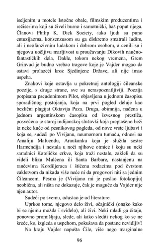 96
iseljenim u motele Istočne obale, filmskim producentima i
režiserima koji su živeli burno i samotnički, baš poput njega.
Članovi Philip K. Dick Society, iako ljudi sa puno
entuzijazma, konsenzusom su ga diskretno smatrali ludim,
ali i neofanzivnim ludakom i dobrom osobom, a cenili su i
njegovu uočljivu marljivost u proučavanju Dikovih naučno-
fantastičkih dela. Dakle, tokom nekog vremena, Grem
Grinvud je budno vrebao tragove koje je Vajder mogao da
ostavi prolazeći kroz Sjedinjene Države, ali nije imao
uspeha.
Znakovi koje ostavlja u pokretnoj antologiji čileanske
poezije, s druge strane, sve su neraspoznatljiviji. Poezija
potpisana pseudonimom Pilot, objavljena u jednom časopisu
sporadičnog postojanja, koja na prvi pogled deluje kao
bezlični plagijat Oktavija Paza. Druga, obimnija, nađena u
jednom argentinskom časopisu od izvesnog prestiža,
posvećena je staroj indijanskoj služavki koja preplašeno beži
iz neke kuće od pesnikovog pogleda, od nove vrste ljubavi i
koja se, sudeći po Vivijanu, neumornom tumaču, odnosi na
Amaliju Maluendu, Araukanku koja je služila sestre
Harmendija i nestala u noći njihove otmice i koju su neki
saradnici Katoličke crkve, koja traži nestale, zakleli da su
videli blizu Mulćena ili Santa Barbare, nastanjenu na
rančevima Kordiljeraca i štićenu rođacima pod čvrstom
zakletvom da nikada više neće ni da progovori niti sa jednim
Čileancem. Pesma je (Vivijano mi je poslao fotokopiju)
neobična, ali ništa ne dokazuje, čak je moguće da Vajder nije
njen autor.
Sudeći po svemu, odustao je od literature.
Uprkos tome, njegovo delo živi, očajnički (onako kako
bi se njemu možda i svidelo), ali živi. Neki mladi ga čitaju,
ponovno promišljaju, slede, ali kako slediti nekog ko se ne
kreće, ko, izgleda s uspehom, pokušava da postane nevidljiv?
Na kraju Vajder napušta Čile, više nego marginalne
 