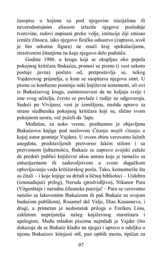 97
časopise u kojima su pod njegovim inicijalima ili
neverodostojnim aliasom izlazile njegove poslednje
tvorevine, radovi napisani preko volje, imitacije čiji smisao
izmiče čitaocu, iako njegovo fizičko odsustvo (zapravo, uvek
je bio odsutna figura) ne znači kraj spekulacijama,
strastvenim čitanjima na koja njegovo delo podstiče.
Godine 1986. u krugu koji se okupljao oko pepela
pokojnog kritičara Ibakaćea, pronosi se pismo (i vest uskoro
postaje javna) poslato od, pretpostavlja se, nekog
Vajderovog prijatelja, u kom se saopštava njegova smrt. U
pismu se konfuzno pominju neki književni testamenti, ali ovi
iz Ibakaćeovog kruga, zainteresovani da ne kaljaju svoje i
ime svog učitelja, čvrsto se povlače i radije ne odgovaraju.
Sudeći po Vivijanu, vest je izmišljena, možda upravo sa
strane sledbenika pokojnog kritičara koji su, slično svom
pokojnom uzoru, već počeli da ’lape.
Međutim, za neko vreme, posthumno je objavljena
Ibakaćeova knjiga pod naslovom Čitanja mojih čitanja u
kojoj autor pominje Vajdera. U ovom zbiru verovatno lažnih
anegdota, predstavljenih pretvorno lakim stilom i sa
pretvomom ljubaznošću, Ibakaće se zapravo svojski zalaže
da predoči publici književni ukus autora koje je tumačio sa
entuzijazmom ili zadovoljstvom u svom dugačkom
oplovljavanju voda kritičarskog posla. Tako, komentariše šta
su čitali – i koje knjige su držali u ličnoj biblioteci – Uidobro
(iznenađujući prilog), Neruda (predvidljivo), Nikanor Para
(Vitgenštajn i narodna čileanska poezija! – Para se verovatno
našalio sa lakovemim Ibakaćeom ili pak Ibakaće sa svojom
budućom publikom), Rosamel del Valje, Dias Kasanueva, i
drugi, a primetan je nedostatak priloga o Enrikeu Linu,
zakletom neprijatelju našeg književnog staretinara i
apologiste. Među mladim piscima najmlađi je Vajder (što
dokazuje da se Ibakaće kladio na njega) i upravo u odeljku o
njemu Ibakaćeov kitnjasti stil, pun opštih mesta, tipičan za
 