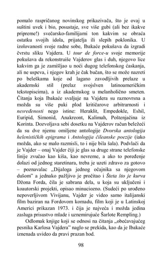 98
pomalo raspričanog novinskog prikazivača, što je ovaj u
suštini uvek i bio, posustaje, sve više gubi (ali bez ikakve
pripreme!) svečarsko-familijami ton kakvim se obraća
ostatku svojih idola, prijatelja ili slepih poklonika. U
izolovanosti svoje radne sobe, Ibakaće pokušava da izgradi
čvrstu sliku Vajdera. U tour de force-u svoje memorije
pokušava da rekonstruiše Vajderov glas i duh, njegovo lice
kakvim ga je zamišljao u noći dugog telefonskog ćaskanja,
ali ne uspeva, i njegov krah je čak bučan, što se može nazreti
po beleškama koje od lagano zavodljivih prelaze u
akademski stil (prelaz svojslven latinoameričkim
tekstopiscima), a iz akademskog u melanholično smeten.
Čitanja koja Ibakaće svaljuje na Vajdera su raznovrsna a
možda su više puki plod kritičarove arbitrarnosti i
nesređenosti nego istine: Heraklit, Empedokle, Eshil,
Euripid, Simonid, Anakreont, Kalimah, Poštenjačina iz
Korinta. Dozvoljava sebi dosetku na Vajderov račun beležeći
da su dve njemu omiljene antologije Dvorska antologija
helenističkih epigrama i Antologija čileanske poezije (iako
možda, ako se malo razmisli, to i nije bila šala). Podvlači da
je Vajder – onaj Vajder čiji je glas sa druge strane telefonske
linije zvučao kao kiša, kao nevreme, a ako to poređenje
dolazi od jednog staretinara, treba je uzeti zdravo za gotovo
– poznavalac „Dijaloga jednog očajnika sa njegovom
dušom” a jednako pažljivo je pročitao i Šteta što je kurva
Džona Forda, čila je sabrana dela, u koja su uključeni i
koautorski projekti, opisao minuciozno. (Sudeći po urođeno
nepoverljivom Vivijanu, Vajder je video samo italijanski
film baziran na Fordovom komadu, film koji je u Latinskoj
Americi prikazan 1973. i čija je najveća i možda jedina
zasluga prisustvo mlade i uznemirujuće Šarlote Rempling.)
Odlomak knjige koji se odnosi na čitanja „obećavajućeg
pesnika Karlosa Vajdera” naglo se prekida, kao da je Ibakaće
iznenada uvideo da pravi prazan hod.
 