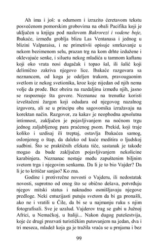99
Ah ima i još: u odurnom i izrazito ćeretavom tekstu
posvećenom pomorskim grobovima na obali Pacifika koji je
uključen u knjigu pod naslovom Bakrorezi i vodene boje,
Ibakaće, između groblja blizu Las Ventanasa i jednog u
blizini Valparaisa, i ne primetivši opisuje smrkavanje u
nekom bezimenom selu, prazan trg na kom drhte izdužene i
oklevajuće senke, i siluetu nekog mladića u tamnom kaftanu
koji oko vrata nosi dugačak i topao šal, ili šalić koji
delimično zakriva njegovo lice. Ibakaće razgovara sa
neznancem, od koga je odeljen trakom, pravougaonim
svetlom iz nekog svetionika, kroz koje nijedan od njih nema
volje da prođe. Bez obzira na razdaljinu između njih, jasno
se raspoznaje šta govore. Neznanac na trenutke koristi
izveštačeni žargon koji odudara od njegovog nazalnog
izgovora, ali se u principu oba sagovomika izražavaju na
korektan način. Razgovor, za kakav je neophodna apsolutna
intimnost, zaključen je pojavljivanjem na noćnom trgu
jednog zaljubljenog para praćenog psom. Prekid, koji traje
koliko i uzdisaj ili treptaj, ostavlja Ibakaćea samog,
oslonjenog o štap, da daleko od kuće meditira o ljudskoj
sudbini. Što se praktičnih efekata tiče, sastanak je takođe
mogao da bude zaključen pojavljivanjem nekolicine
karabinjera. Neznanac nestaje među zapuštenim biljnim
svetom trga i njegovim senkama. Da li je to bio Vajder? Da
li je to kritičar sanjao? Ko zna.
Godine i protivrečne novosti o Vajderu, ili nedostatak
novosti, suprotno od onog što se obično dešava, potvrđuju
njegov mitski status i naknadno osmišljavaju njegove
predloge. Neki entuzijasti putuju svetom da bi ga pronašli,
ako ne i vratili u Čile, da bi se u najmanju ruku s njim
fotografisali. Sve je uzalud. Vajderov trag se gubi u Južnoj
Africi, u Nemačkoj, u Italiji... Nakon dugog putešestvija,
koje će drugi prozvati turističkim putovanjem na jedan, dva i
tri meseca, mladež koja ga je tražila vraća se u prnjama i bez
 