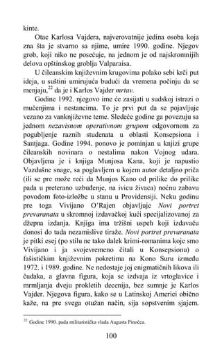 100
kinte.
Otac Karlosa Vajdera, najverovatnije jedina osoba koja
zna šta je stvarno sa njime, umire 1990. godine. Njegov
grob, koji niko ne posećuje, na jednom je od najskromnijih
delova opštinskog groblja Valparaisa.
U čileanskim književnim krugovima polako sebi krči put
ideja, u suštini umirujuća budući da vremena počinju da se
menjaju,22
da je i Karlos Vajder mrtav.
Godine 1992. njegovo ime će zasijati u sudskoj istrazi o
mučenjima i nestancima. To je prvi put da se pojavljuje
vezano za vanknjiževne teme. Sledeće godine ga povezuju sa
jednom nezavisnom operativnom grupom odgovornom za
pogubljenje raznih studenata u oblasti Konsepsiona i
Santjaga. Godine 1994. ponovo je pominjan u knjizi grupe
čileanskih novinara o nestalima nakon Vojnog udara.
Objavljena je i knjiga Munjosa Kana, koji je napustio
Vazdušne snage, sa poglavljem u kojem autor detaljno priča
(ili se pre može reći da Munjos Kano od prilike do prilike
pada u preterano uzbuđenje, na ivicu živaca) noćnu zabavu
povodom foto-izložbe u stanu u Providensiji. Neku godinu
pre toga Vivijano O’Rajen objavljuje Novi portret
prevaranata u skromnoj izdavačkoj kući specijalizovanoj za
džepna izdanja. Knjiga ima tržišni uspeh koji izdavaču
donosi do tada nezamislive tiraže. Novi portret prevaranata
je pitki esej (po stilu ne tako dalek krimi-romanima koje smo
Vivijano i ja svojevremeno čitali u Konsepsionu) o
fašističkim književnim pokretima na Kono Suru između
1972. i 1989. godine. Ne nedostaje joj enigmatičnih likova ili
čudaka, a glavna figura, koja se izdvaja iz vrtoglavice i
mrmljanja dveju prokletih decenija, bez sumnje je Karlos
Vajder. Njegova figura, kako se u Latinskoj Americi obično
kaže, na pre svega otužan način, sija sopstvenim sjajem.
22
Godine 1990. pada militaristička vlada Augusta Pinočea.
 