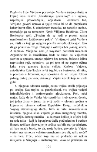 101
Poglavlje koje Vivijano posvećuje Vajderu (najopsežnije u
knjizi) nosi naslov „Istraživanje graničnog” i u njemu,
napuštajući preovlađujući, objektivni i odmereni ton,
Vivijano govori upravo o sjaju; reklo bi se da prepričava
kakav horor-film. U određenom trenutku, ne naročito srećno,
upoređuje ga sa romanom Vatek Vilijama Bekforda. Citira
Borhesove reči; „Tvrdim da se radi o prvom zaista
nemilosrdnom književnom paklu”. Vivijanovi opisi Vajdera
su, misli na koje ga njegova poetika navodi, oklevajući, kao
da ga prisustvo ovoga zbunjuje i ostavlja bez jasnog smera.
A zapravo, Vivijano, kom je svojstven podsmeh mučenim
Argentincima ili Brazilcima, kada se sučeli sa Vajderom
sasvim se sputava, umeće prideve bez rezona, bolesno izliva
nepristojne reči, pokušava da pri tom ni ne trepne očima
kako svog glavnog junaka (pilota Karlosa Vajdera,
autodidakta Ruis-Tagla) ne bi izgubio sa horizonta, ali niko,
a posebno u literaturi, nije sposoban da ne trepne tokom
jednog dužeg perioda, dočim je Vajder čovek koji se uvek
gubi.
U njegovu odbranu ustaju jedino trojica starih prijatelja
po oružju. Sva trojica su penzionisani, sva trojica vođeni
istinoljubivošću i bezinteresnim altruizmom. Prvi, neki
major, kaže da je Vajder bio senzibilan i obrazovan čovek,
još jedna žrtva – jasno, na svoj način – olovnih godina u
kojima se rešavala sudbina Republike. Drugi, narednik u
Vojnoj obaveštajnoj službi, bavi se više svakodnevnim
utiscima, njegova slika Vajdera je slika energičnog momka,
šaljivdžije, dobrog radnika – a da znate koliko je oficira koji
ne rade ništa – koji je ispunjavao želje potčinjenima i tretirao
ih neću reći kao sinove, jer je većina nas bila starija od njega,
ali kao mlađu braću, to da, moje batice, govorio je Vajder
često i nesvesno, sa velikim osmehom sreće ali, zašto sreće?
– na licu. Treći, oficir koji mu se pridružio na nekim
misijama u Santjagu – malobrojnim, kako se pobrinuo da
 