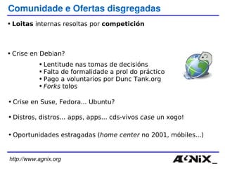 http://www.agnix.org Comunidade e Ofertas disgregadas Loitas  internas resoltas por  competición   Crise en Debian? Lentitude nas tomas de decisións Falta de formalidade a prol do práctico Pago a voluntarios por Dunc Tank.org Forks  tolos Distros, distros... apps, apps... cds-vivos  case  un xogo! Oportunidades estragadas ( home center  no 2001 , móbiles...) Crise en Suse, Fedora... Ubuntu? 