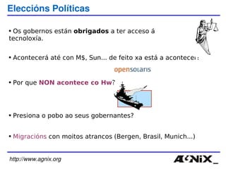 http://www.agnix.org Eleccións Políticas Os gobernos están  obrigados  a ter acceso á tecnoloxía. Acontecerá até con M$, Sun... de feito xa está a acontecer! Por que  NON acontece co Hw ?  Presiona o pobo ao seus gobernantes? Migracións  con moitos atrancos (Bergen, Brasil, Munich...) 