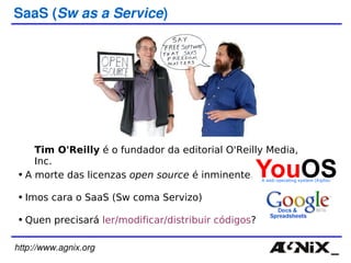http://www.agnix.org SaaS ( Sw as a Service ) Tim O'Reilly  é o fundador da editorial O'Reilly Media, Inc. A morte das licenzas  open source  é inminente. Imos cara o SaaS (Sw coma Servizo) Quen precisará  ler/modificar/distribuir códigos ? 