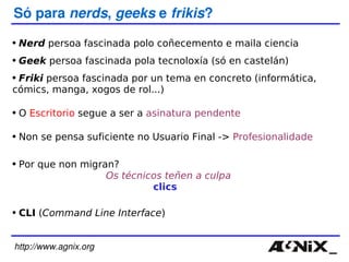 http://www.agnix.org Só para  nerds ,  geeks  e  frikis ? Nerd  persoa fascinada polo coñecemento e maila ciencia Geek  persoa fascinada pola tecnoloxía (só en castelán) Friki  persoa fascinada por un tema en concreto (informática, cómics, manga, xogos de rol...) O  Escritorio  segue a ser a  asinatura pendente Non se pensa suficiente no Usuario Final  ->  Profesionalidade CLI  ( Command Line Interface ) Por que non migran? Os técnicos teñen a culpa clics 