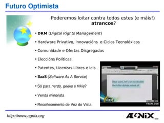 http://www.agnix.org Futuro Optimista DRM  ( Digital Rights Management ) Hardware Privativo, Innovacións  e Ciclos Tecnolóxicos Comunidade e Ofertas Disgregadas Eleccións Políticas Patentes, Licenzas Libres e leis SaaS  ( Software As A Service ) Só para  nerds ,  geeks  e  frikis ? Venda minorista Recoñecemento de Voz do Vista Poderemos loitar contra todos estes (e máis!) atrancos ? 