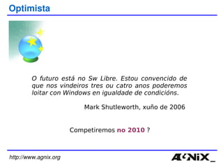 http://www.agnix.org Optimista O futuro está no Sw Libre. Estou convencido de que nos vindeiros tres ou catro anos poderemos loitar con Windows en igualdade de condicións . Mark Shutleworth, xuño de 2006  Competiremos  no 2010  ? 