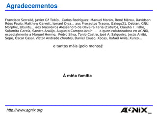 http://www.agnix.org Agradecementos Francisco Serrallé, Javier Gª Tobío,  Carlos Rodríguez, Manuel Morán, René Mérou, Davidson Rdes Paulo, Matthew Garrett, Ismael Olea... aos Proxectos Trasno, Galego21, Debian, GNU, Morphix, Ubuntu... aos brasileiros Alessandro de Oliveira Faria ( Cabelo ), Cláudio F. Filho, Sulamita García, Sandro Araújo, Augusto Campos  brain .....  a quen colaboradora en  AGNIX, especialmente a Manuel Hermo,  Pedro Silva,  Tonio  Castro,  José A. Salgueiro, Jesús Arribi, Sepe, Óscar Casal, Víctor Andrade  choutos , Daniel Couso, Xocas, Rafael Ávila, Xurxo... e tantos máis (polo menos)! Á miña familia 