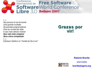 Grazas por vir! (...) Aos poucos foi se formando Uma grande multidão De grandes programadores Para ao mundo dar lição E aos mais céticos mostrar Que vale mais cooperar Que a dura competição (...) Cárlisson Galdino no “ Cordel do Sw Livre” Roberto Brenlla asennadas [email_address] 