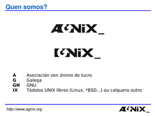 A Asociación sen ánimo de lucro G Galega GN GNU IX Tódolos UNIX libres (Linux, *BSD...) ou calquera outro http://www.agnix.org Quen somos? 