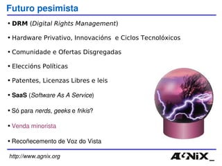 http://www.agnix.org Futuro pesimista DRM  ( Digital Rights Management ) Hardware Privativo, Innovacións  e Ciclos Tecnolóxicos Comunidade e Ofertas Disgregadas Eleccións Políticas Patentes, Licenzas Libres e leis SaaS  ( Software As A Service ) Só para  nerds ,  geeks  e  frikis ? Venda minorista Recoñecemento de Voz do Vista 
