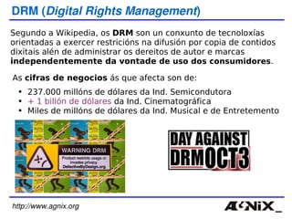 http://www.agnix.org DRM ( Digital Rights Management ) Segundo a Wikipedia, os  DRM  son un conxunto de tecnoloxías orientadas a exercer restricións na difusión por copia de contidos dixitais alén de administrar os dereitos de autor e marcas  independentemente da vontade  de uso dos consumidores .  As  cifras de negocios  ás que afecta son de: 237.000 millóns de dólares da Ind. Semicondutora + 1 billón de dólares  da Ind. Cinematográfica Miles de millóns de dólares da Ind. Musical e de Entretemento 