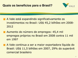Quais os benefícios para o Brasil? A Vale está expandindo significativamente os investimentos no Brasil: US$ 45,2 bilhões em 2008-2012 Aumento do número de empregos: 45,4 mil empregos próprios no Brasil em 2008 contra 11 mil em 1997 A Vale continua a ser a maior exportadora líquida do Brasil: US$ 11,5 bilhões em 2007, 29% do superávit comercial brasileiro 