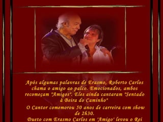 Após algumas palavras de Erasmo, Roberto Carlos chama o amigo ao palco. Emocionados, ambos recomeçam "Amigos". Eles ainda cantaram "Sentado à Beira do Caminho"    O Cantor comemorou 50 anos de carreira com show de 2h30. Dueto com Erasmo Carlos em 'Amigo' levou o Rei às lágrimas. 