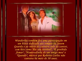 Wanderléa também fez uma participação em um bloco dedicado aos tempos da Jovem Guarda e ao início da carreira solo do cantor, com hits como "Eu sou terrível", "É proibido fumar", "Namoradinha de um amigo meu" e "Quando", música que Roberto Carlos não cantava há mais de 30 anos. 