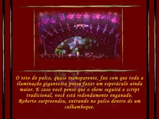 O teto do palco, quase transparente, faz com que toda a iluminação gigantesca possa fazer um espetáculo ainda maior. E caso você pense que o show seguirá o script tradicional, você está redondamente enganado. Roberto surpreendeu, entrando no palco dentro de um calhambeque. 