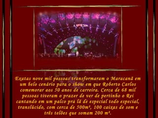 Exatas nove mil pessoas transformaram o Maracanã em um belo cenário para o show em que Roberto Carlos comemorar aos 50 anos de carreira. Cerca de 68 mil pessoas tiveram o prazer de ver de pertinho o Rei cantando em um palco pra lá de especial todo especial, translúcido, com cerca de 500m², 100 caixas de som e três telões que somam 200 m². 