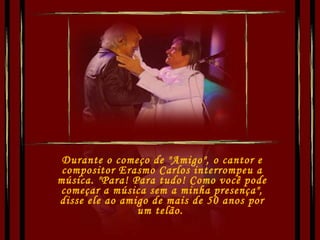 Durante o começo de "Amigo", o cantor e compositor Erasmo Carlos interrompeu a música. "Para! Para tudo! Como você pode começar a música sem a minha presença", disse ele ao amigo de mais de 50 anos por um telão.  