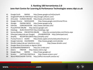 3. Ranking 100 herramientas 2.0 Jane Hart Centre for Learning & Perfomance Technologies www.c4pt.co.uk www. robertogonzalezfontenla .com 41 Google Earth MAPAS http://www.google.es/intl/es/earth 42 SnagIt CAPTURA DE PANTALLA http://snagit.softonic.com/ 43 Articulate CURSOS ONLINE http://www.articulate.com/ 44 Google Chrome NAVEGADOR http://www.google.com/chrome?hl=es 45 iGoogle PAGINA INICIO http://www.google.es/ig 46 Edmodo COMUNICACION http://www.edmodo.com/ 47 Picasa FOTOS ONLINE http://picasa.google.com 48 Edublogs BLOG EDUCATIVO http://edublogs.org/ 49 Survey Monkey ENCUESTAS ONLINE http://es.surveymonkey.com/home.aspx 50 Etherpad (adquirido por Google) COLABORACION http://etherpad.com/ 51 Amplify RECORTAR CONTE http://amplify.com/ 52 iTunes/iTunes U AUDIO http://www.apple.com/es/education/itunes-u/ 53 Google Calendar CALENDARIO http://www.google.com/calendar 54 Dimdim (adquirida por Salesforce.com) http://www.dimdim.com/ 55 Google Wave (Cancelado en Agosto 2010) 56 Scribd ALMACENAMIENTO http://es.scribd.com/ 57 Zotero FIREFOX http://www.zotero.org/ 58 Google Maps MAPAS http://maps.google.es/ 59 Screenr CAPTURA PANTALLA http://www.screenr.com/ 60 Word PROCESADOR TEXTOS http://office.microsoft.com/es-es/ 