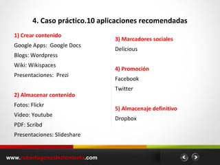 4. Caso práctico.10 aplicaciones recomendadas 1) Crear contenido Google Apps:  Google Docs Blogs: Wordpress Wiki: Wikispaces Presentaciones:  Prezi 2) Almacenar contenido Fotos: Flickr Video: Youtube PDF: Scribd Presentaciones: Slideshare 3) Marcadores sociales Delicious 4) Promoción Facebook Twitter  5) Almacenaje definitivo   Dropbox www. robertogonzalezfontenla .com 