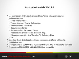 Caracteristicas de la Web 2.0 www. robertogonzalezfontenla .com * Las páginas son dinámicas (ejemplo: Blogs, Wikis) e integran recursos multimedia como: - Fotos:  Flickr, Picasa - Videos: Youtube, Vimeo, Dailymotion - Presentaciones: Slideshare -  Documentos: Scribd -  Redes sociales:  Facebook, Twitter - Redes sciales profesionales:  Linkedin, Xing - Marcadores sociales (tus “favoritos”):  Delicious, Diigo - Etc. * Accesible desde distintos dispositivos: ordenador, teléfono, tablet, etc. * Facilidad de uso. * Lo importante es COMPARTIR - > generar NOTORIEDAD -> VIRALIDAD (difusión) * El usuario es PRODUCTOR y CONSUMIDOR de contenido 