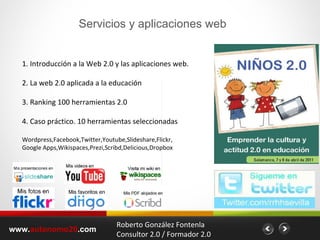 www. autonomo20 .com 1. Introducción a la Web 2.0 y las aplicaciones web. 2. La web 2.0 aplicada a la educación 3. Ranking 100 herramientas 2.0 4. Caso práctico. 10 herramientas seleccionadas Wordpress,Facebook,Twitter,Youtube,Slideshare,Flickr, Google Apps,Wikispaces,Prezi,Scribd,Delicious,Dropbox  Roberto González Fontenla Consultor 2.0 / Formador 2.0 Servicios y aplicaciones web 