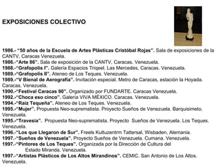 EXPOSICIONES COLECTIVO 1986.- “50 años de la Escuela de Artes Plásticas Cristóbal Rojas”.  Sala de exposiciones de la CANTV, Caracas Venezuela. 1986. - “Arte 86”.  Sala de exposición de la CANTV, Caracas. Venezuela. 1988. - “Grafopolis I”.  Galería Espacios Triqeel. Las Mercedes, Caracas. Venezuela. 1989.-“Grafopolis II”.  Ateneo de Los Teques. Venezuela. 1989.-“V Bienal de Aerografía”.  Invitación especial. Metro de Caracas, estación la Hoyada. Caracas. Venezuela. 1990.-“Festival Caracas 90”.  Organizado por FUNDARTE. Caracas Venezuela. 1992.-“Choca eso cinco”.  Galería VIVA MÉXICO. Caracas. Venezuela. 1994.-“Raíz Tequeña”.  Ateneo de Los Teques. Venezuela. 1995.-“Mujer”.  Propuesta Neo-suprematista. Proyecto Sueños de Venezuela. Barquisimeto. Venezuela. 1995.-“Travesía”.  Propuesta Neo-suprematista. Proyecto  Sueños de Venezuela. Los Teques. Venezuela. 1996. - “Los que Llegaron de Sur”.  Freels Kultuzentrm Tattersal, Wisbaden, Alemania. 1997. - “Sueños de Venezuela”.  Proyecto Sueños de Venezuela. Cumana. Venezuela. 1997. - “Pintores de Los Teques”.  Organizada por la Dirección de Cultura del  Estado Miranda. Venezuela. 1997. - “Artistas Plásticos de Los Altos Mirandinos”.  CEMIC. San Antonio de Los Altos. Venezuela. 