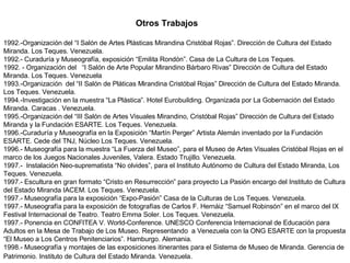 Otros Trabajos 1992.-Organización del “I Salón de Artes Plásticas Mirandina Cristóbal Rojas”. Dirección de Cultura del Estado Miranda. Los Teques. Venezuela. 1992.- Curaduría y Museografía, exposición “Emilita Rondón”. Casa de La Cultura de Los Teques. 1992. - Organización del  “I Salón de Arte Popular Mirandino Bárbaro Rivas” Dirección de Cultura del Estado Miranda. Los Teques. Venezuela 1993.-Organización  del “II Salón de Pláticas Mirandina Cristóbal Rojas” Dirección de Cultura del Estado Miranda. Los Teques. Venezuela. 1994.-Investigación en la muestra “La Plástica”.  Hotel Eurobuilding.  Organizada por La Gobernación del Estado Miranda. Caracas . Venezuela. 1995.-Organización del “III Salón de Artes Visuales Mirandino, Cristóbal Rojas” Dirección de Cultura del Estado Miranda y la Fundación ESARTE. Los Teques. Venezuela. 1996.-Curaduría y Museografía en la Exposición “Martín Perger” Artista Alemán inventado por la Fundación ESARTE. Cede del TNJ, Núcleo Los Teques. Venezuela.  1996.- Museografía para la muestra “La Fuerza del Museo”, para el Museo de Artes Visuales Cristóbal Rojas en el marco de los Juegos Nacionales Juveniles, Valera. Estado Trujillo. Venezuela. 1997.-  Instalación Neo-suprematista “No olvides”, para el Instituto Autónomo de Cultura del Estado Miranda, Los Teques. Venezuela. 1997.- Escultura en gran formato “Cristo en Resurrección” para proyecto La Pasión encargo del Instituto de Cultura del Estado Miranda IACEM. Los Teques. Venezuela. 1997.- Museografía para la exposición “Expo-Pasión” Casa de la Culturas de Los Teques. Venezuela. 1997.- Museografía para la exposición de fotografías de Carlos F. Hernáiz “Samuel Robinsón” en el marco del IX Festival Internacional de Teatro. Teatro Emma Soler. Los Teques. Venezuela. 1997.- Ponencia en CONFITEA V. World-Conference. UNESCO Conferencia Internacional de Educación para Adultos en la Mesa de Trabajo de Los Museo. Representando  a Venezuela con la ONG ESARTE con la propuesta “El Museo a Los Centros Penitenciarios”. Hamburgo. Alemania. 1998.- Museografía y montajes de las exposiciones itinerantes para el Sistema de Museo de Miranda. Gerencia de Patrimonio. Instituto de Cultura del Estado Miranda. Venezuela.   