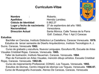 Nombre  :  Roberto.  Apellidos :  Hernáiz Landáez.  Cédula de Identidad :  5.962.27 Lugar y fecha de nacimiento :  27 de septiembre del año 1960. Nacionalidad:  Venezolana. Dirección Actual  Santa Mónica. Calle Teresa de la Parra  Edif. Codazzi, Piso 1 Apt 2 Caracas Estudios Bachiller en Ciencias, Instituto Didáctico La Castellana, Caracas Venezuela.  1979. Estudios de  tercer semestre de Diseño Arquitectónico, Instituto Tecnológico A. J.  Sucre. Caracas, Venezuela  1982. Curso de grabado y escultura, Nuevos Lenguajes. Escultura 85, Escuela de Artes Visuales Cristóbal Rojas. Caracas, Venezuela.  1985. Taller de ilustración, Instituto Neuwman, Caracas. Venezuela.  1984 . Plan de Formación en Artes Visuales, mención dibujo artístico. Escuela Cristóbal Rojas. Caracas. Venezuela.  1982-86. Curso de mejoramiento Profesional, CONAC, Los Teques, Venezuela.  1992. Estudios de idiomas, Centro integral de idiomas Los Teques, Venezuela.  1996-97. Curso de Museografía Avanzada. Ateneo De Caracas, Caracas, Venezuela Curriculum-Vitae 